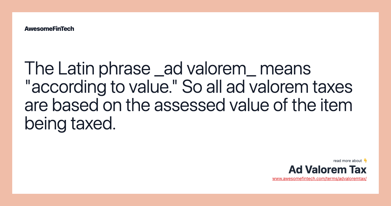 The Latin phrase _ad valorem_ means "according to value." So all ad valorem taxes are based on the assessed value of the item being taxed.