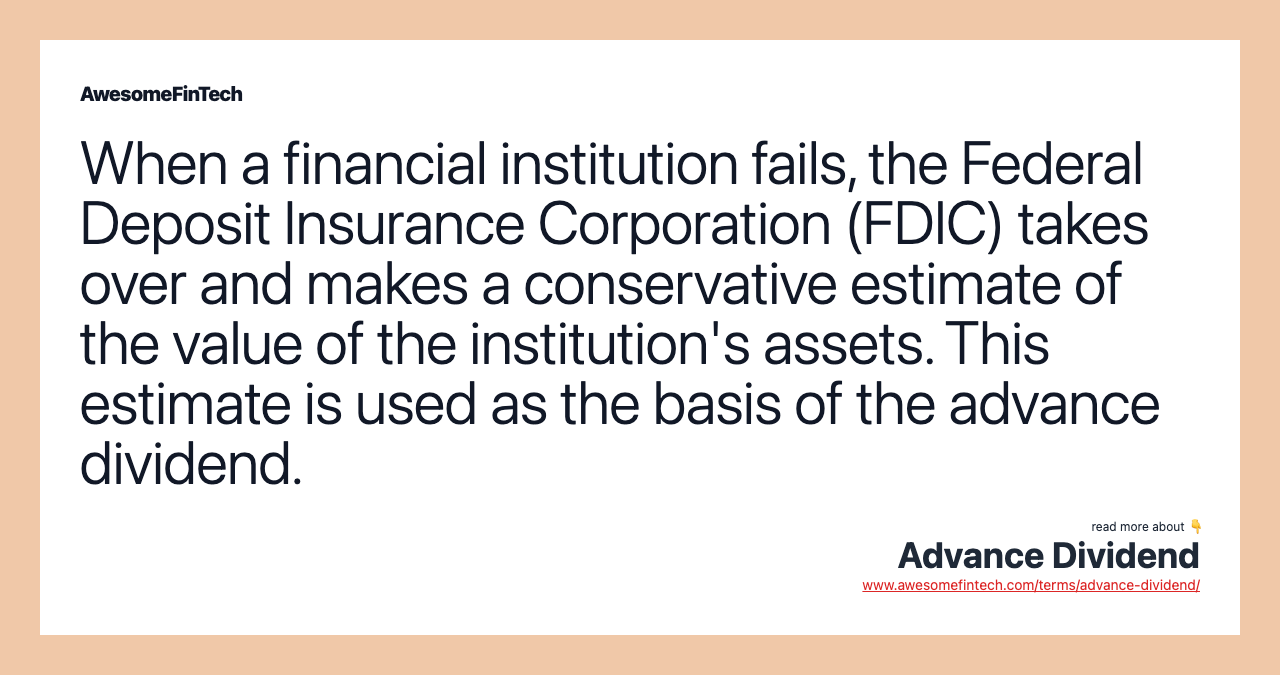 When a financial institution fails, the Federal Deposit Insurance Corporation (FDIC) takes over and makes a conservative estimate of the value of the institution's assets. This estimate is used as the basis of the advance dividend.