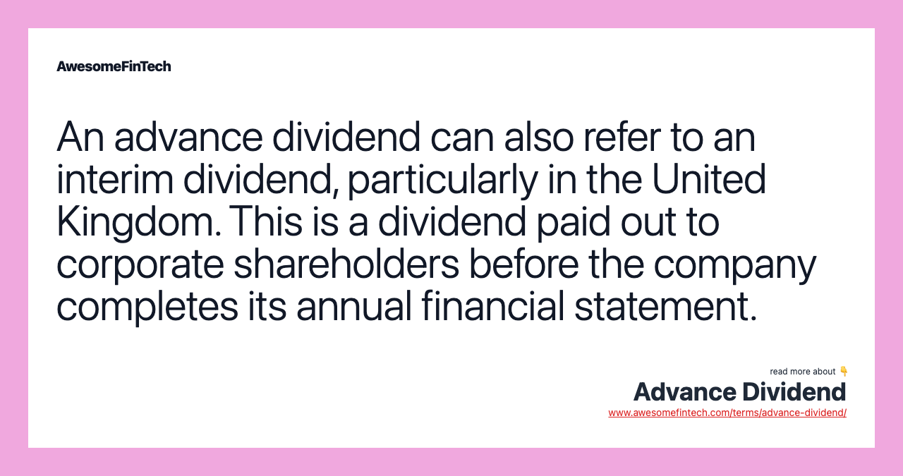 An advance dividend can also refer to an interim dividend, particularly in the United Kingdom. This is a dividend paid out to corporate shareholders before the company completes its annual financial statement.