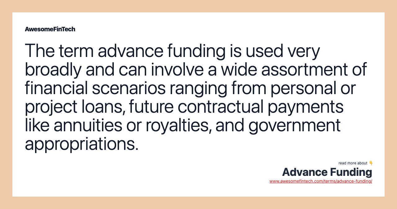 The term advance funding is used very broadly and can involve a wide assortment of financial scenarios ranging from personal or project loans, future contractual payments like annuities or royalties, and government appropriations.