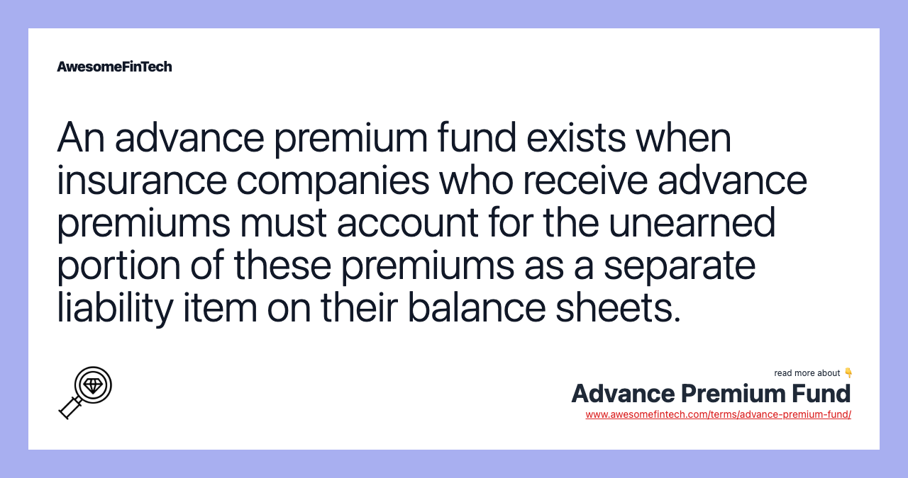 An advance premium fund exists when insurance companies who receive advance premiums must account for the unearned portion of these premiums as a separate liability item on their balance sheets.