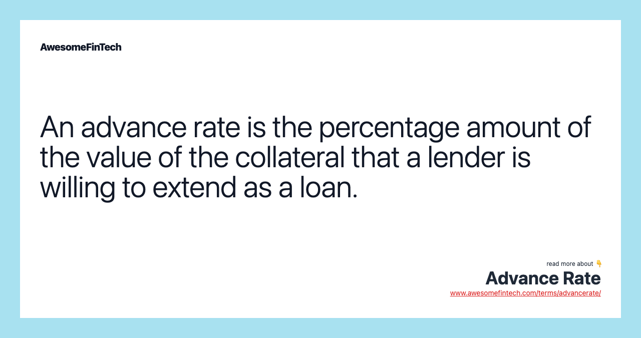 An advance rate is the percentage amount of the value of the collateral that a lender is willing to extend as a loan.