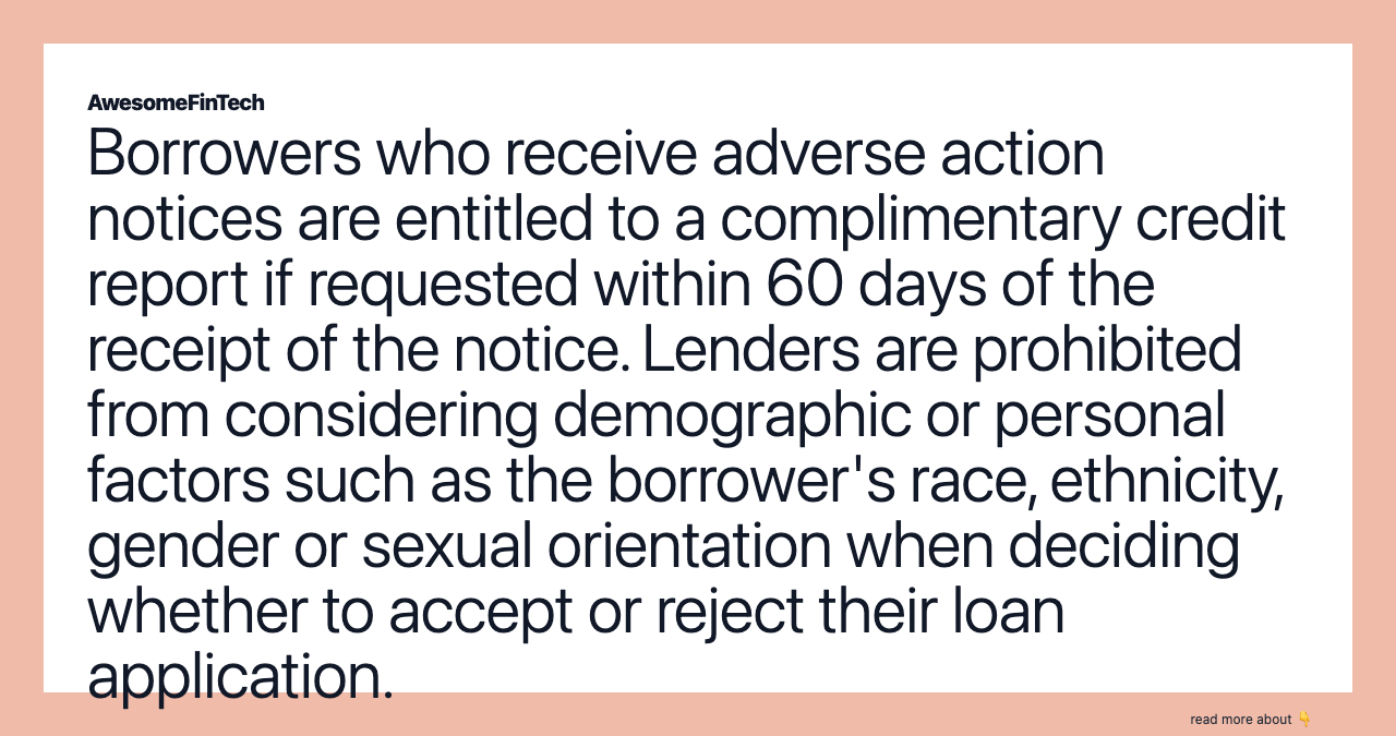 Borrowers who receive adverse action notices are entitled to a complimentary credit report if requested within 60 days of the receipt of the notice. Lenders are prohibited from considering demographic or personal factors such as the borrower's race, ethnicity, gender or sexual orientation when deciding whether to accept or reject their loan application.
