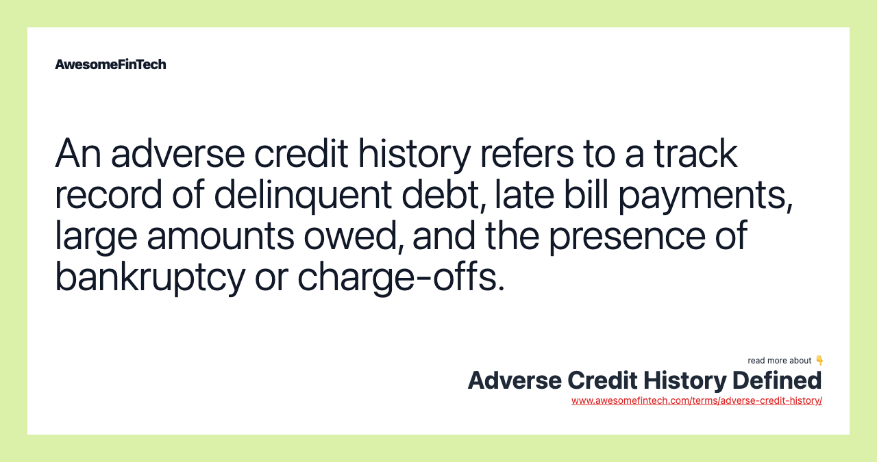An adverse credit history refers to a track record of delinquent debt, late bill payments, large amounts owed, and the presence of bankruptcy or charge-offs.