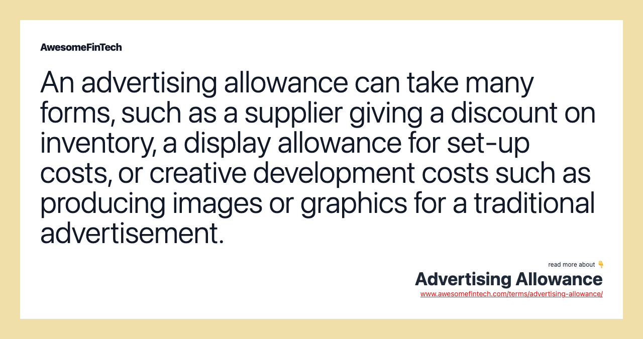 An advertising allowance can take many forms, such as a supplier giving a discount on inventory, a display allowance for set-up costs, or creative development costs such as producing images or graphics for a traditional advertisement.