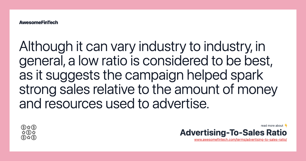Although it can vary industry to industry, in general, a low ratio is considered to be best, as it suggests the campaign helped spark strong sales relative to the amount of money and resources used to advertise.