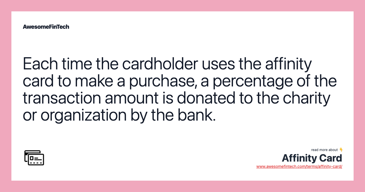 Each time the cardholder uses the affinity card to make a purchase, a percentage of the transaction amount is donated to the charity or organization by the bank.