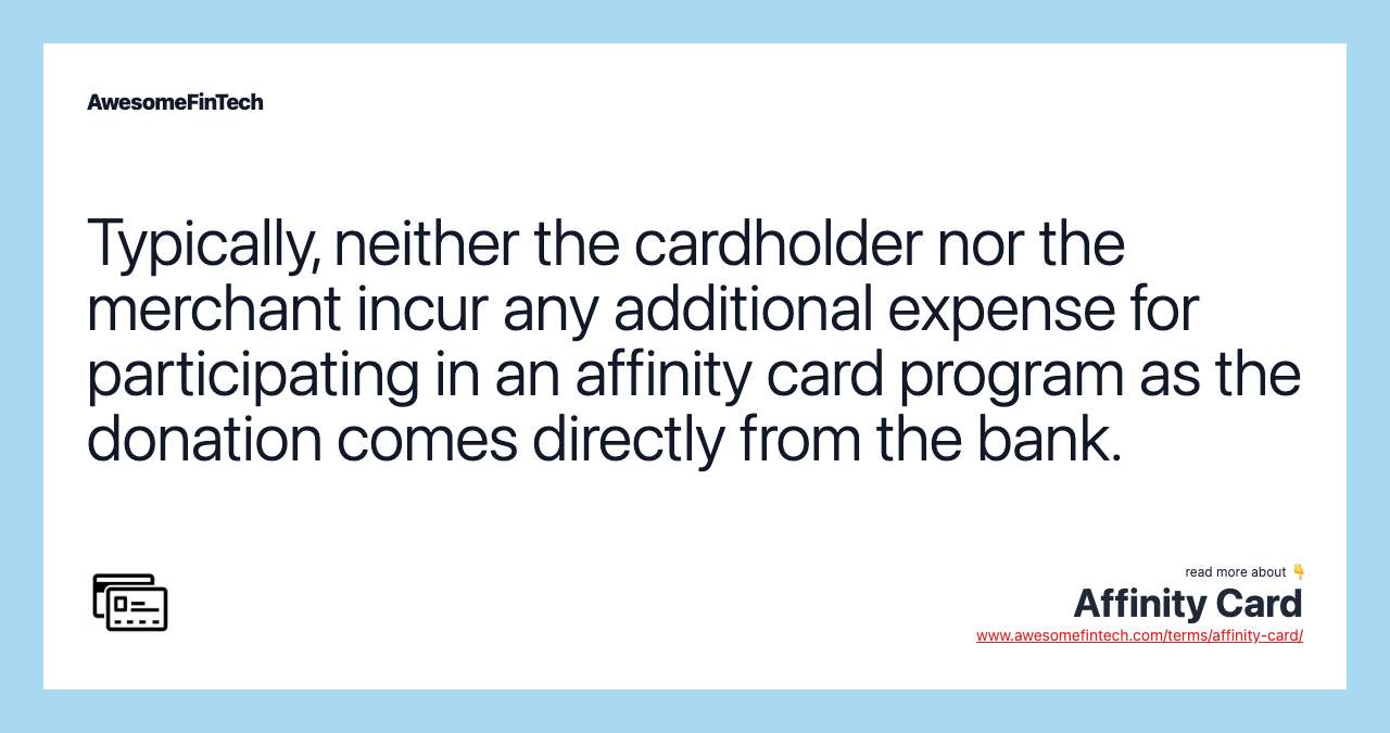 Typically, neither the cardholder nor the merchant incur any additional expense for participating in an affinity card program as the donation comes directly from the bank.