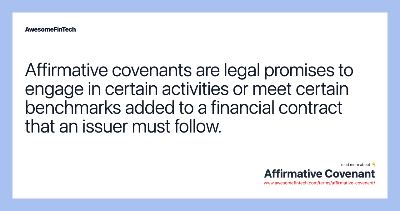 Affirmative covenants are legal promises to engage in certain activities or meet certain benchmarks added to a financial contract that an issuer must follow.