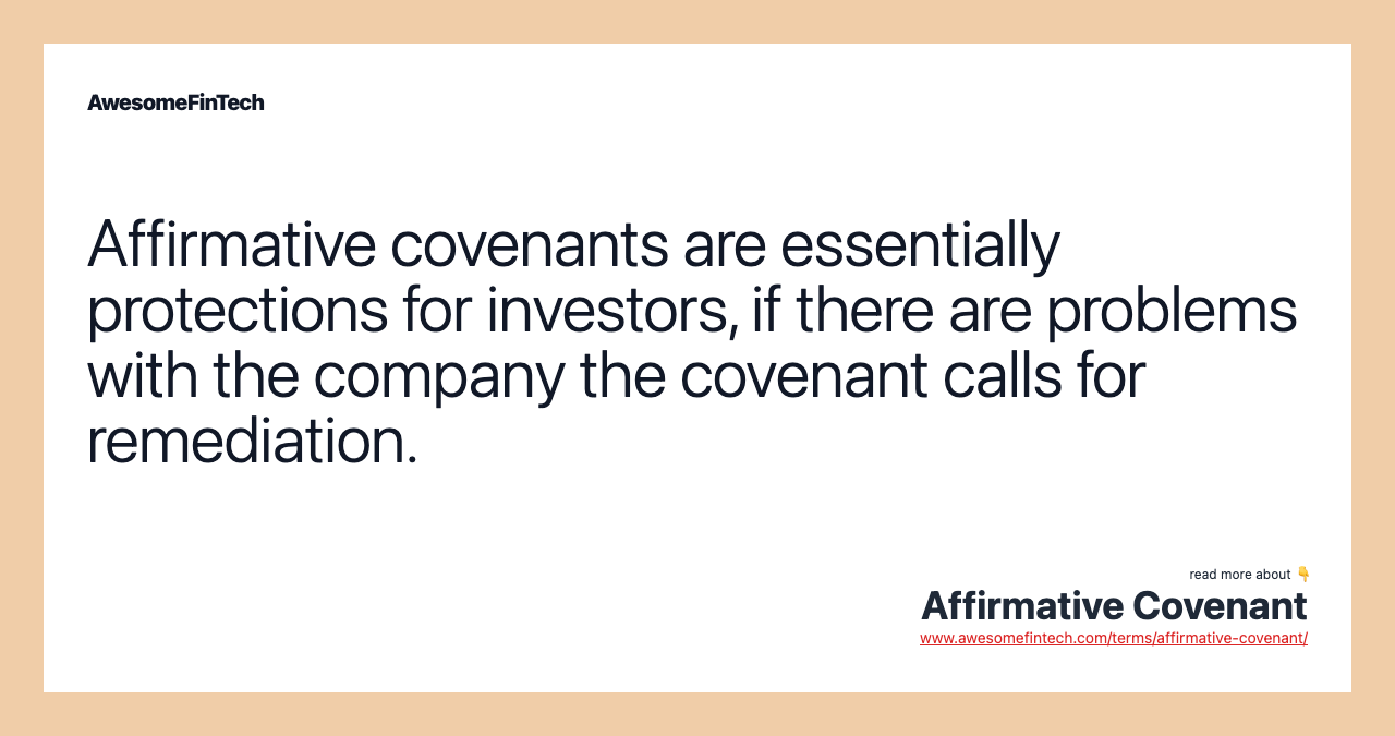Affirmative covenants are essentially protections for investors, if there are problems with the company the covenant calls for remediation.