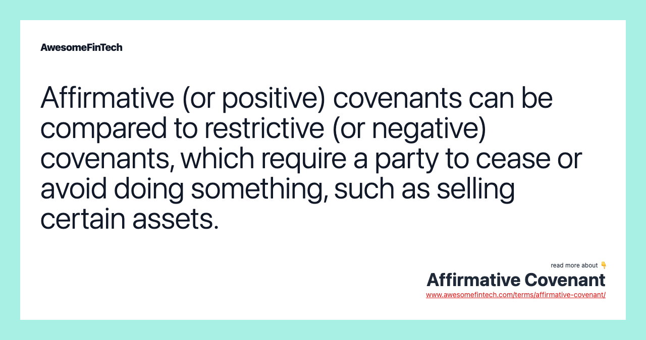 Affirmative (or positive) covenants can be compared to restrictive (or negative) covenants, which require a party to cease or avoid doing something, such as selling certain assets.