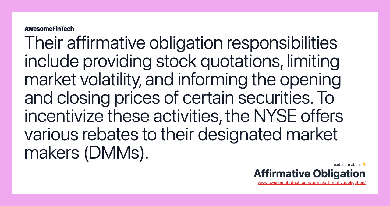 Their affirmative obligation responsibilities include providing stock quotations, limiting market volatility, and informing the opening and closing prices of certain securities. To incentivize these activities, the NYSE offers various rebates to their designated market makers (DMMs).