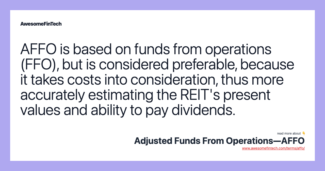 AFFO is based on funds from operations (FFO), but is considered preferable, because it takes costs into consideration, thus more accurately estimating the REIT's present values and ability to pay dividends.