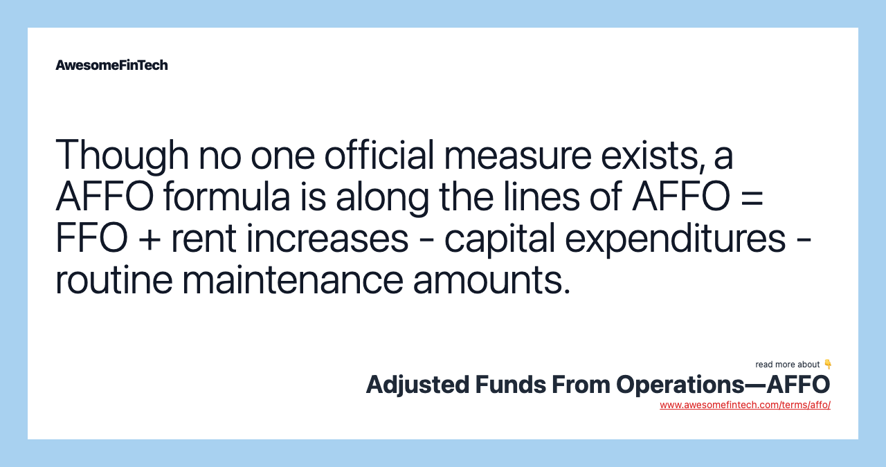 Though no one official measure exists, a AFFO formula is along the lines of AFFO = FFO + rent increases - capital expenditures - routine maintenance amounts.