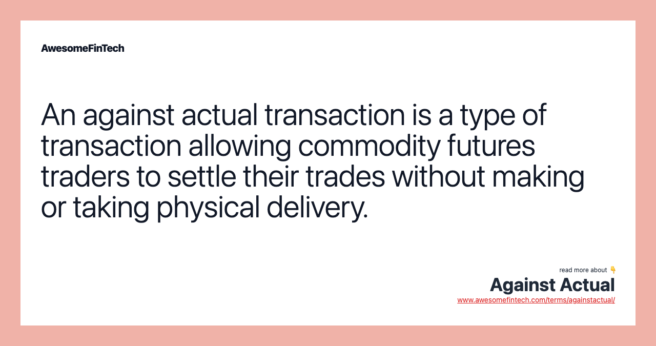 An against actual transaction is a type of transaction allowing commodity futures traders to settle their trades without making or taking physical delivery.