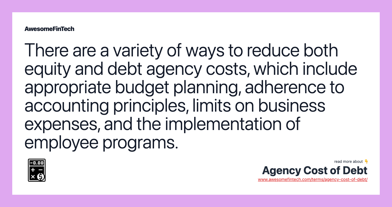 There are a variety of ways to reduce both equity and debt agency costs, which include appropriate budget planning, adherence to accounting principles, limits on business expenses, and the implementation of employee programs.