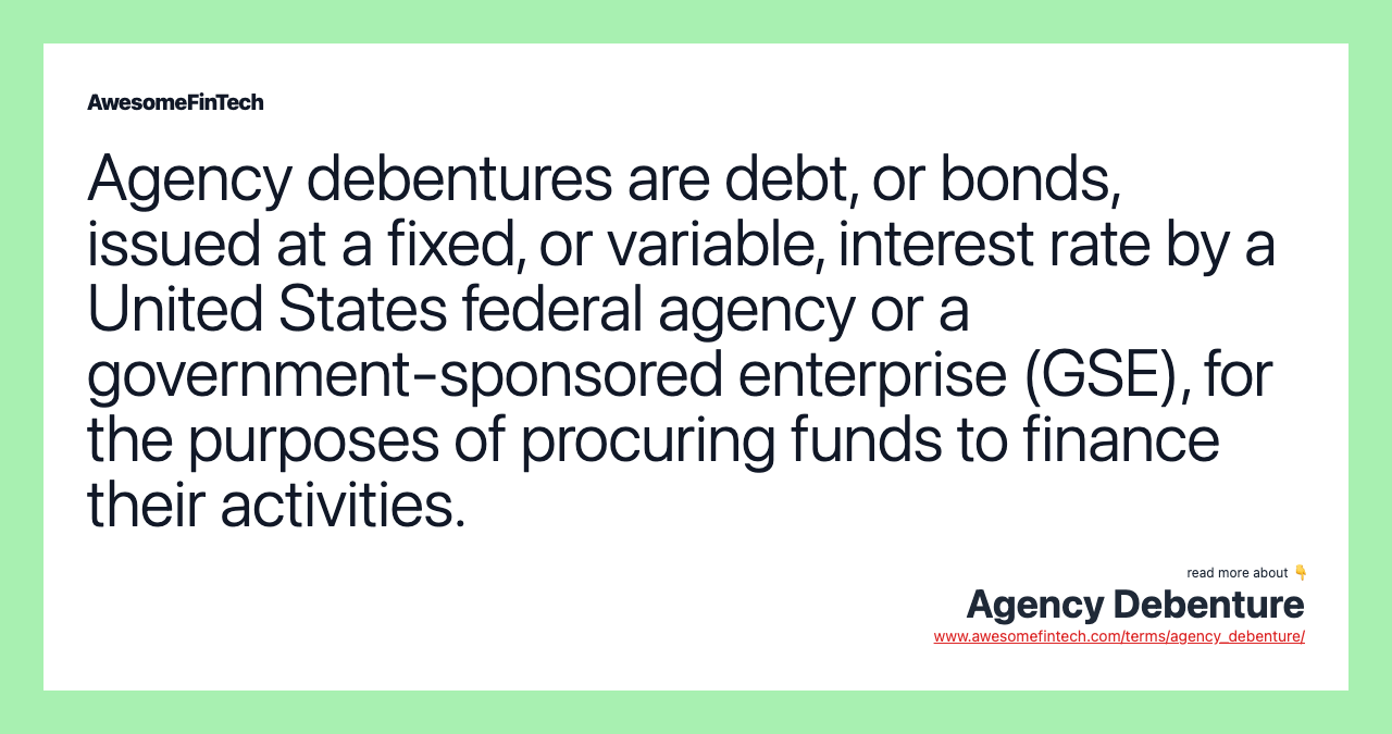 Agency debentures are debt, or bonds, issued at a fixed, or variable, interest rate by a United States federal agency or a government-sponsored enterprise (GSE), for the purposes of procuring funds to finance their activities.