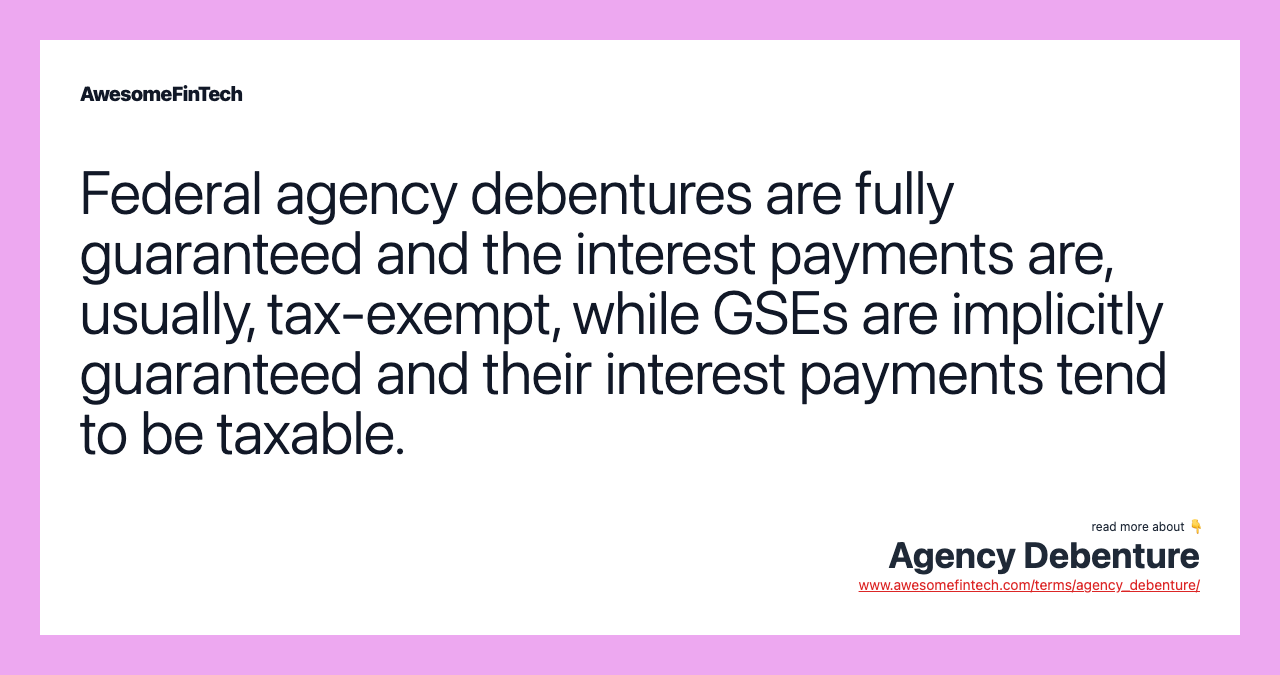 Federal agency debentures are fully guaranteed and the interest payments are, usually, tax-exempt, while GSEs are implicitly guaranteed and their interest payments tend to be taxable.