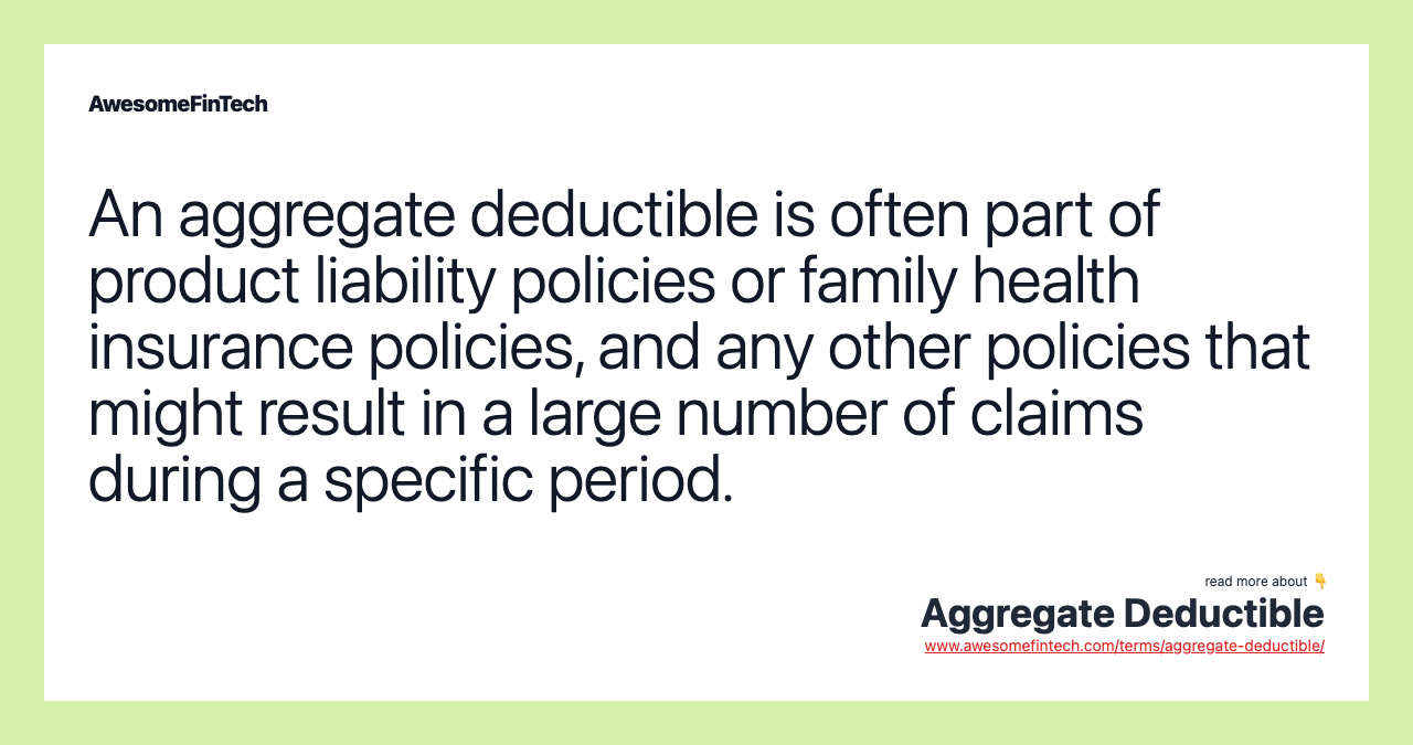 An aggregate deductible is often part of product liability policies or family health insurance policies, and any other policies that might result in a large number of claims during a specific period.