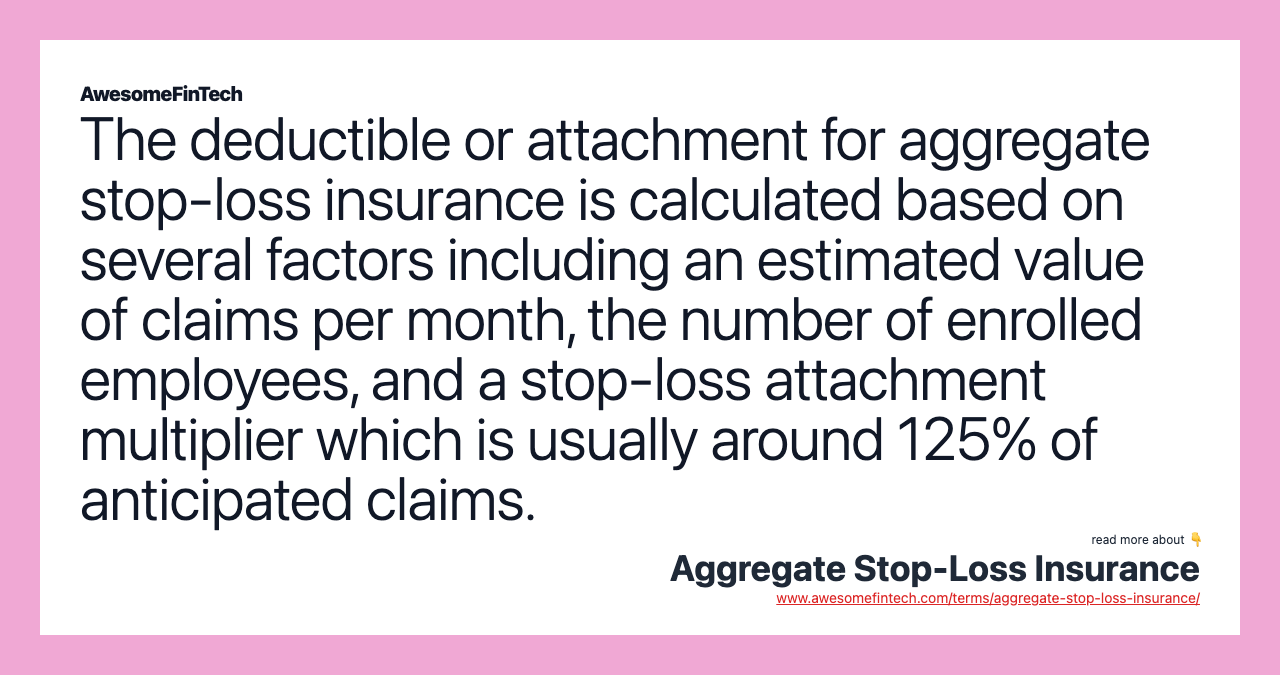 The deductible or attachment for aggregate stop-loss insurance is calculated based on several factors including an estimated value of claims per month, the number of enrolled employees, and a stop-loss attachment multiplier which is usually around 125% of anticipated claims.