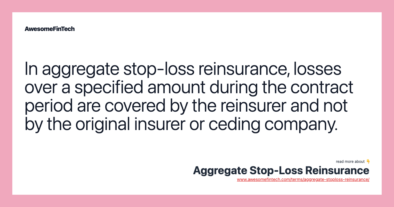 In aggregate stop-loss reinsurance, losses over a specified amount during the contract period are covered by the reinsurer and not by the original insurer or ceding company.