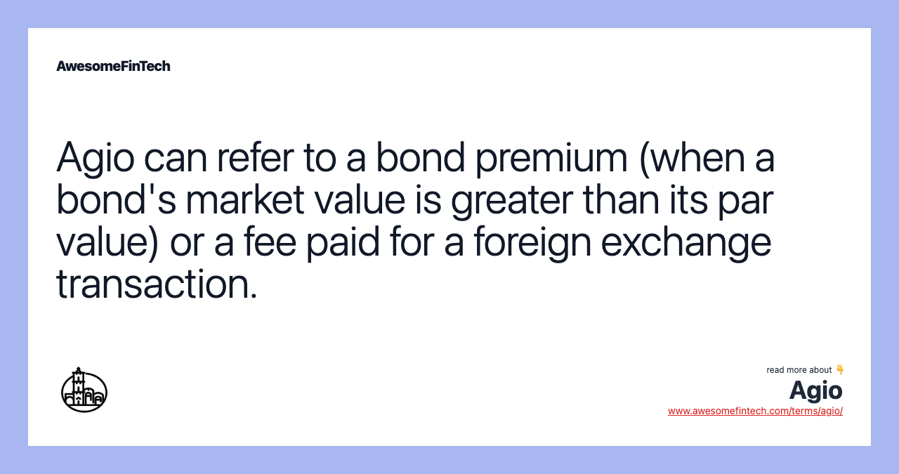 Agio can refer to a bond premium (when a bond's market value is greater than its par value) or a fee paid for a foreign exchange transaction.