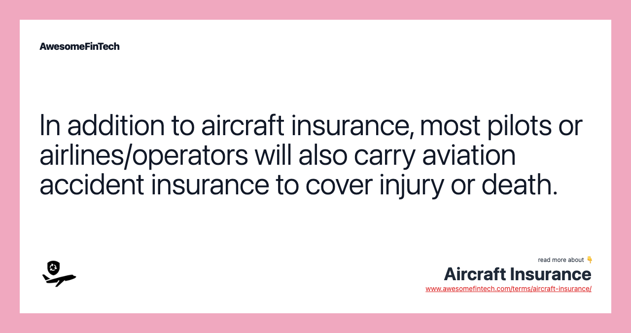 In addition to aircraft insurance, most pilots or airlines/operators will also carry aviation accident insurance to cover injury or death.