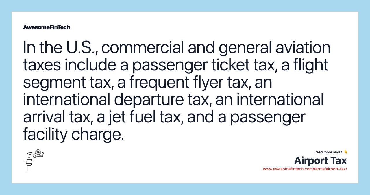 In the U.S., commercial and general aviation taxes include a passenger ticket tax, a flight segment tax, a frequent flyer tax, an international departure tax, an international arrival tax, a jet fuel tax, and a passenger facility charge.
