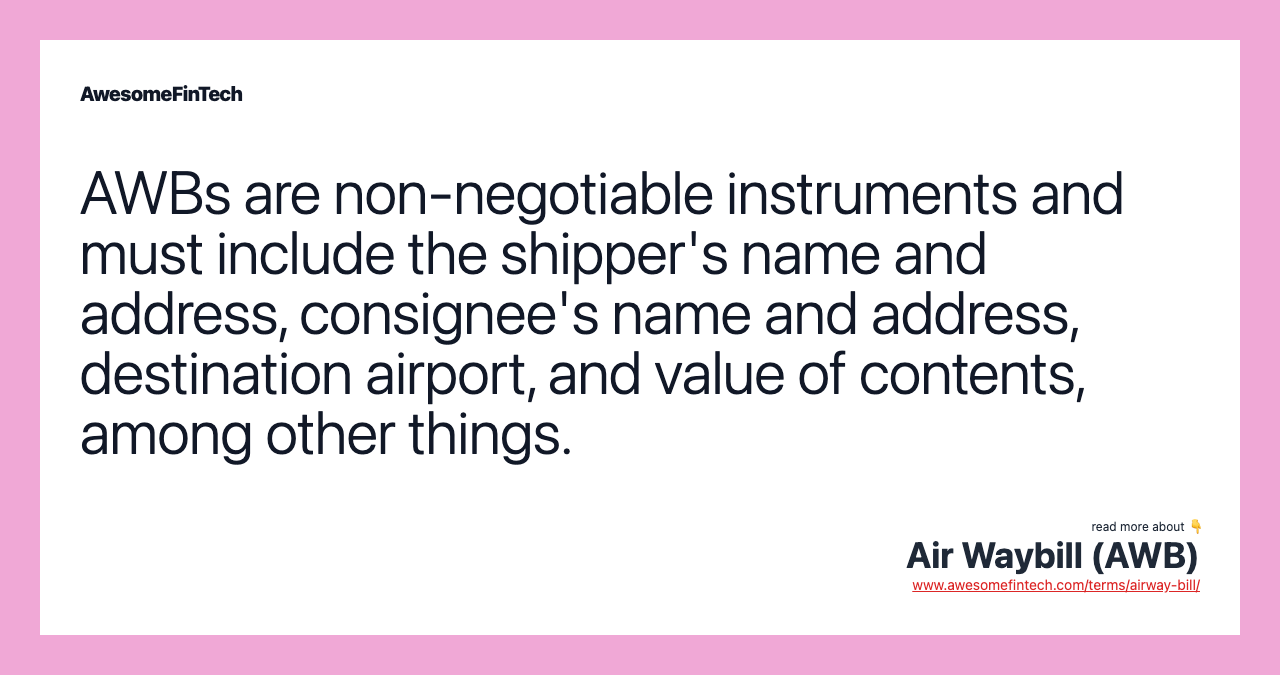 AWBs are non-negotiable instruments and must include the shipper's name and address, consignee's name and address, destination airport, and value of contents, among other things.