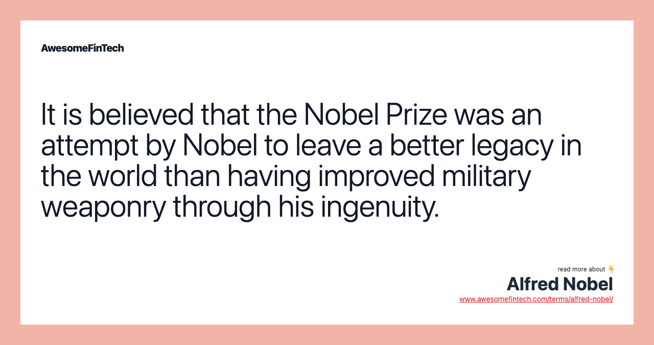 It is believed that the Nobel Prize was an attempt by Nobel to leave a better legacy in the world than having improved military weaponry through his ingenuity.
