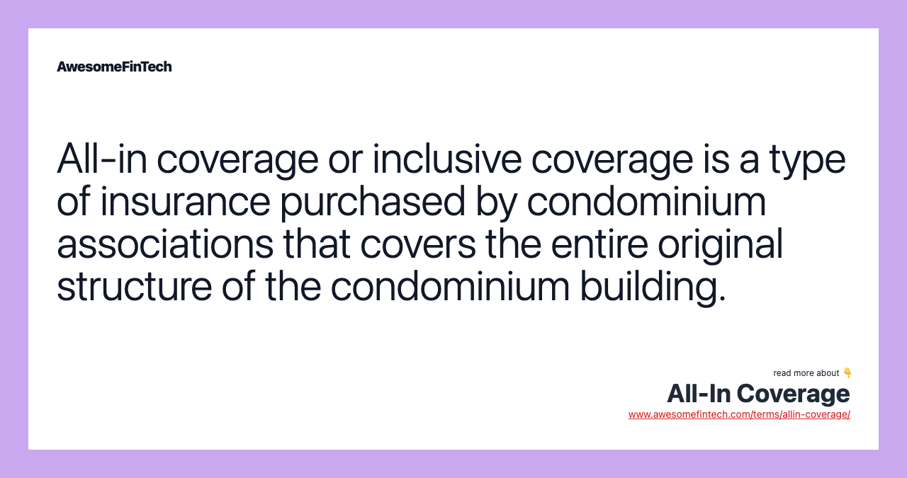 All-in coverage or inclusive coverage is a type of insurance purchased by condominium associations that covers the entire original structure of the condominium building.