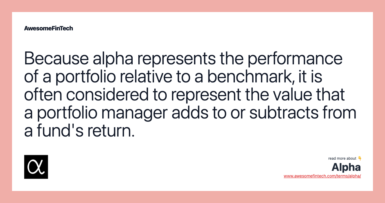 Because alpha represents the performance of a portfolio relative to a benchmark, it is often considered to represent the value that a portfolio manager adds to or subtracts from a fund's return.