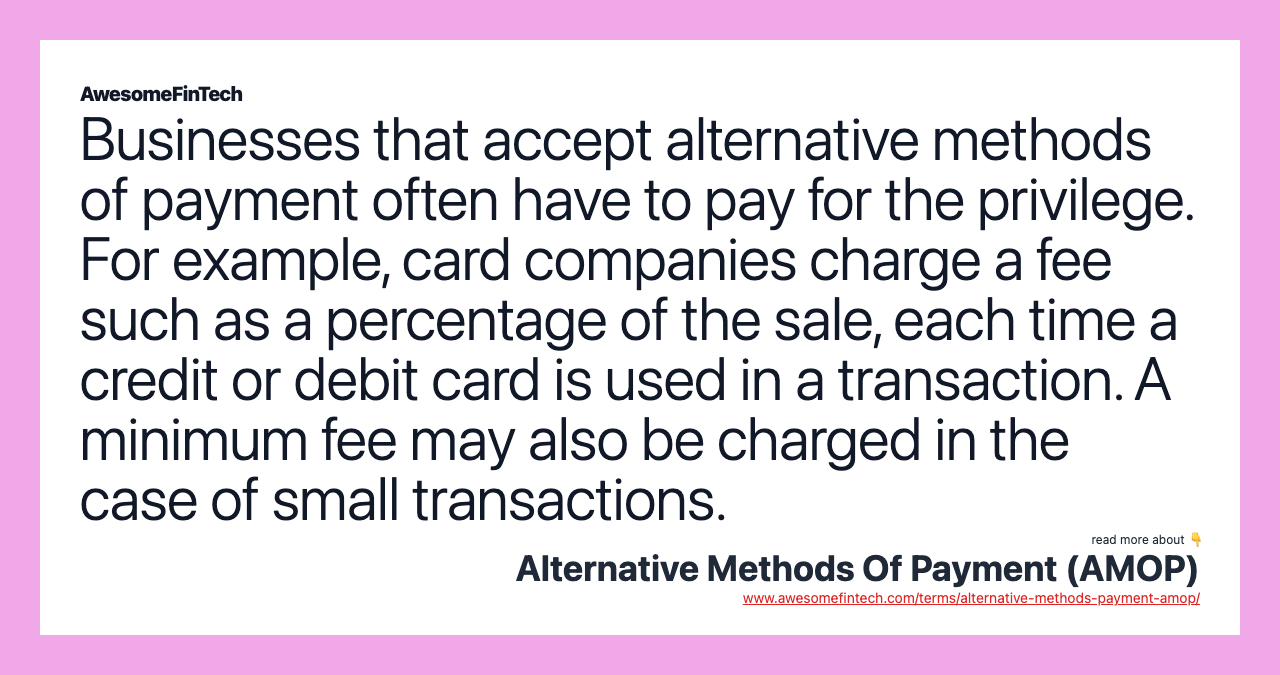 Businesses that accept alternative methods of payment often have to pay for the privilege. For example, card companies charge a fee such as a percentage of the sale, each time a credit or debit card is used in a transaction. A minimum fee may also be charged in the case of small transactions.