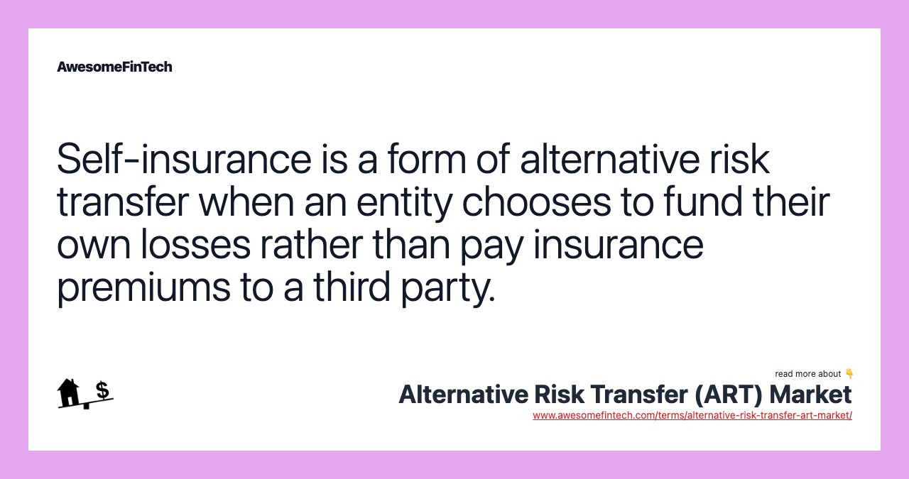 Self-insurance is a form of alternative risk transfer when an entity chooses to fund their own losses rather than pay insurance premiums to a third party.