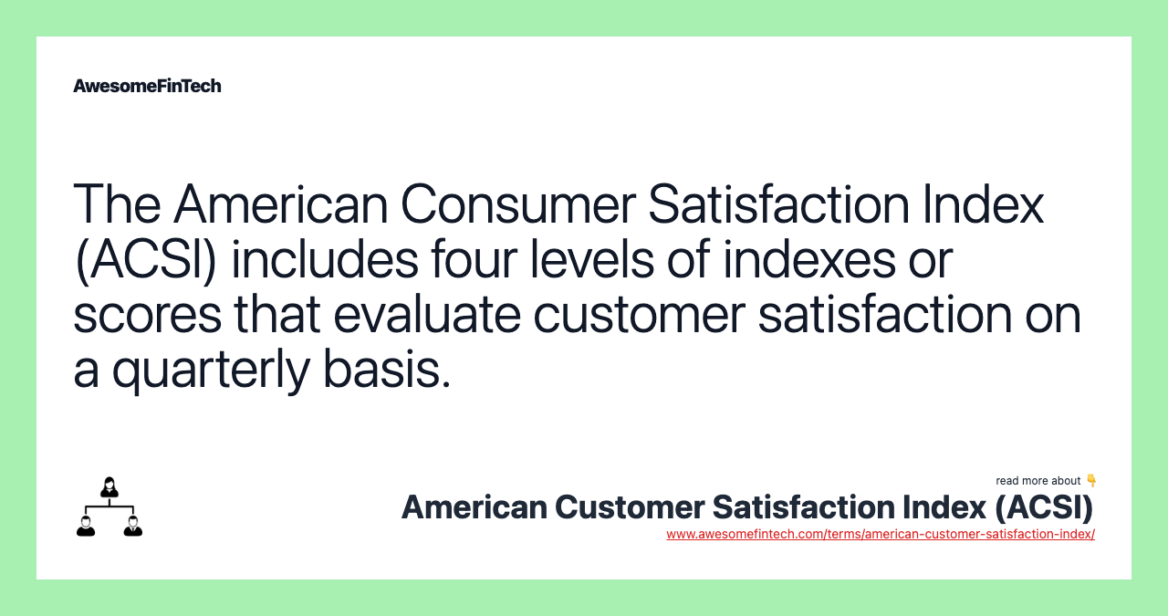 The American Consumer Satisfaction Index (ACSI) includes four levels of indexes or scores that evaluate customer satisfaction on a quarterly basis.