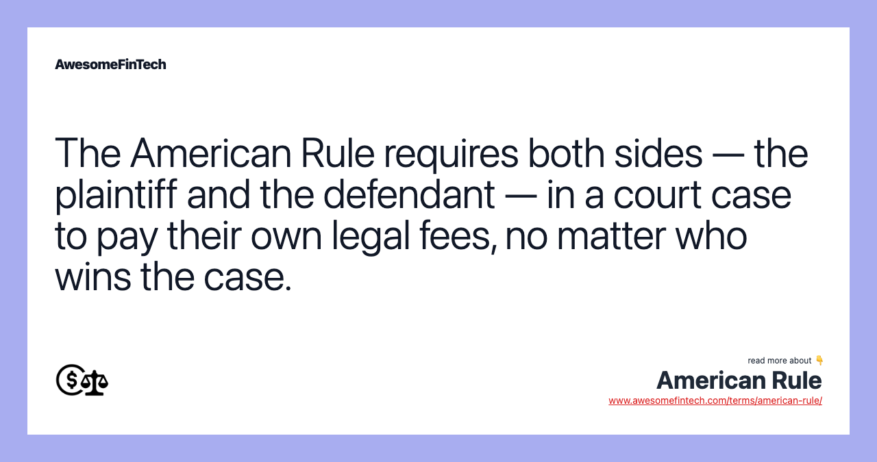 The American Rule requires both sides — the plaintiff and the defendant — in a court case to pay their own legal fees, no matter who wins the case.