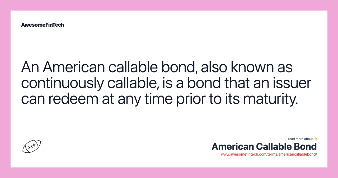 An American callable bond, also known as continuously callable, is a bond that an issuer can redeem at any time prior to its maturity.