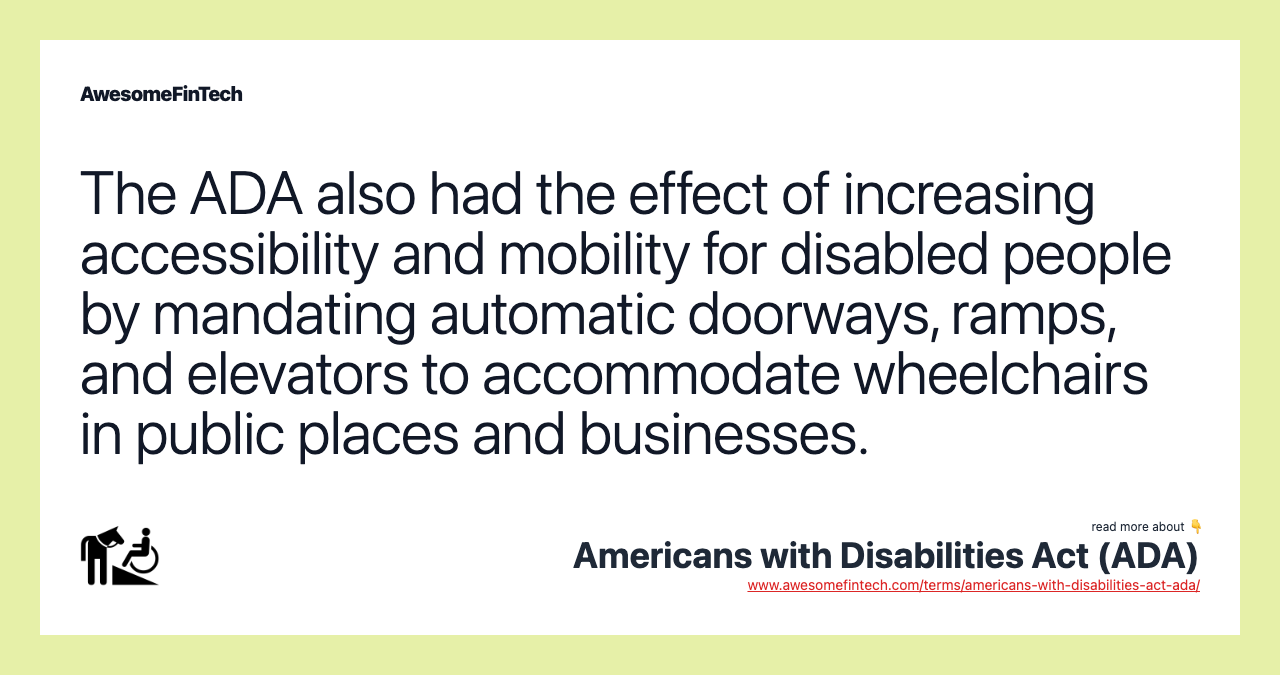 The ADA also had the effect of increasing accessibility and mobility for disabled people by mandating automatic doorways, ramps, and elevators to accommodate wheelchairs in public places and businesses.