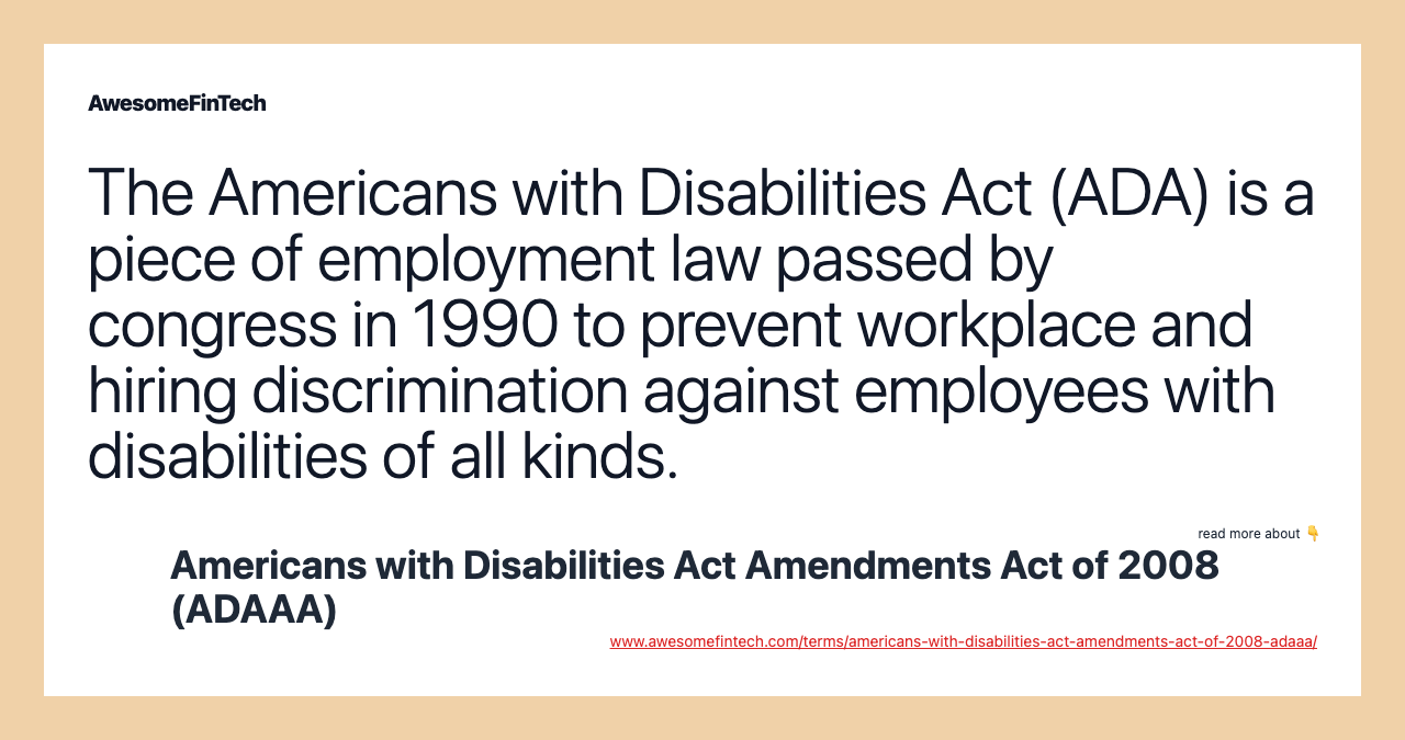 The Americans with Disabilities Act (ADA) is a piece of employment law passed by congress in 1990 to prevent workplace and hiring discrimination against employees with disabilities of all kinds.