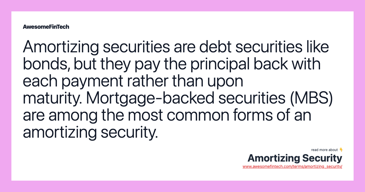 Amortizing securities are debt securities like bonds, but they pay the principal back with each payment rather than upon maturity. Mortgage-backed securities (MBS) are among the most common forms of an amortizing security.