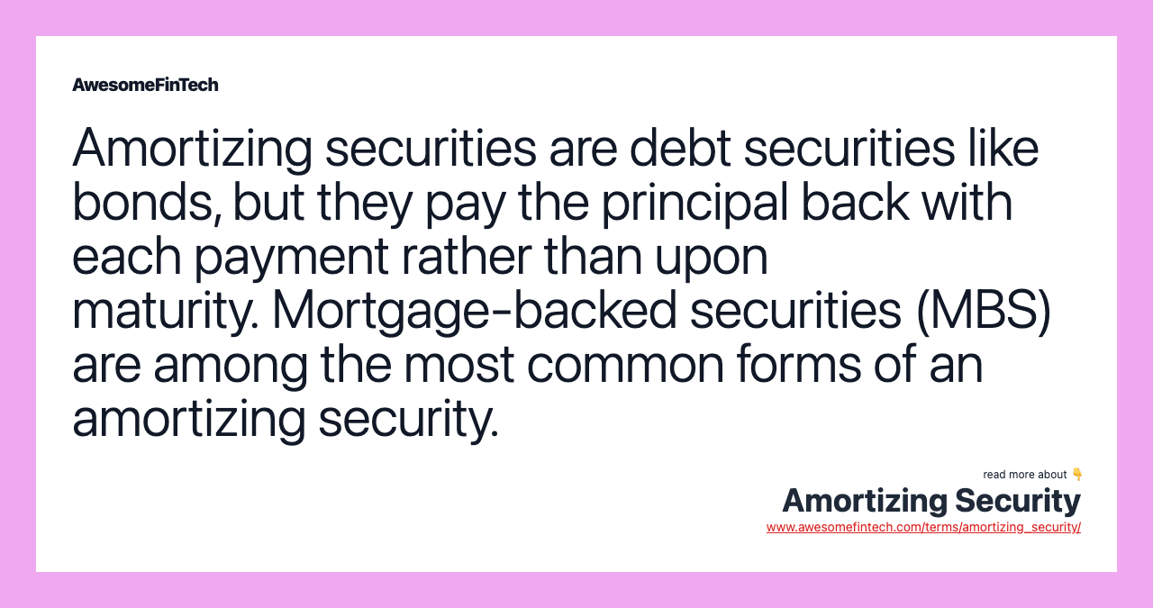 Amortizing securities are debt securities like bonds, but they pay the principal back with each payment rather than upon maturity. Mortgage-backed securities (MBS) are among the most common forms of an amortizing security.