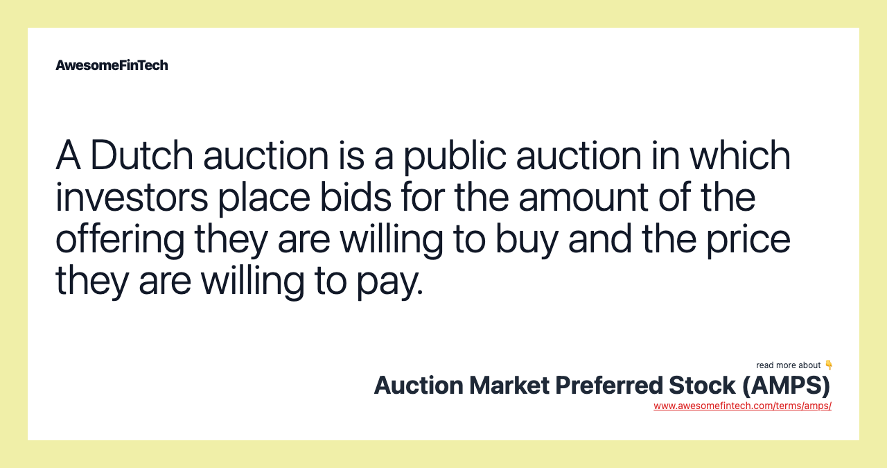 A Dutch auction is a public auction in which investors place bids for the amount of the offering they are willing to buy and the price they are willing to pay.