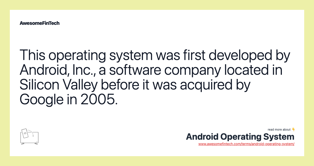 This operating system was first developed by Android, Inc., a software company located in Silicon Valley before it was acquired by Google in 2005.