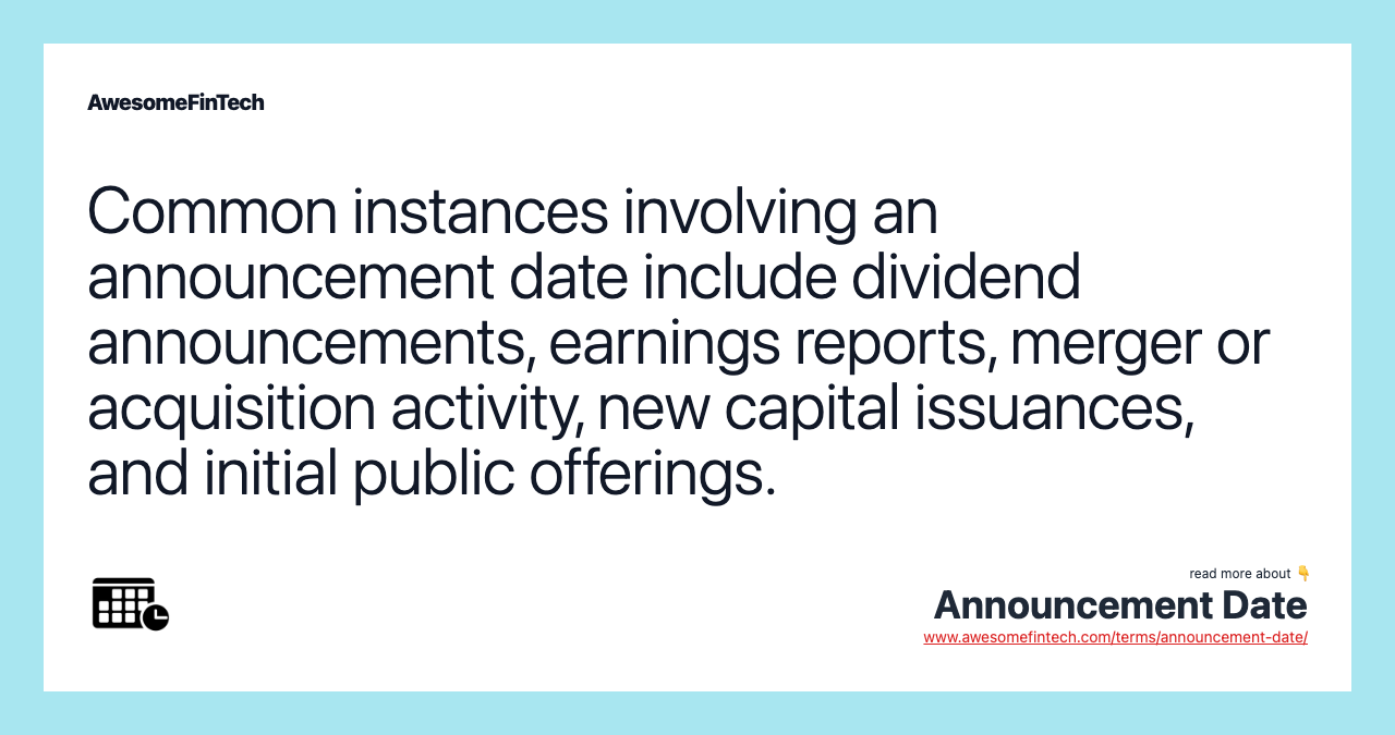 Common instances involving an announcement date include dividend announcements, earnings reports, merger or acquisition activity, new capital issuances, and initial public offerings.