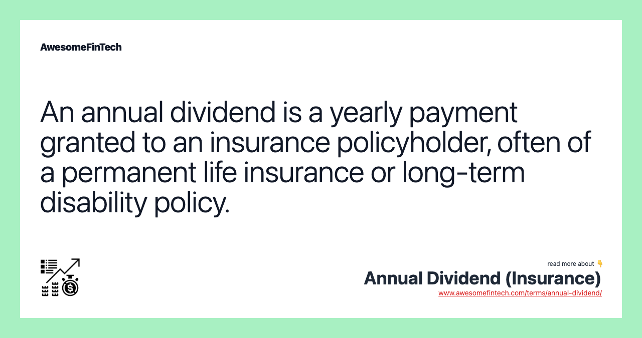 An annual dividend is a yearly payment granted to an insurance policyholder, often of a permanent life insurance or long-term disability policy.