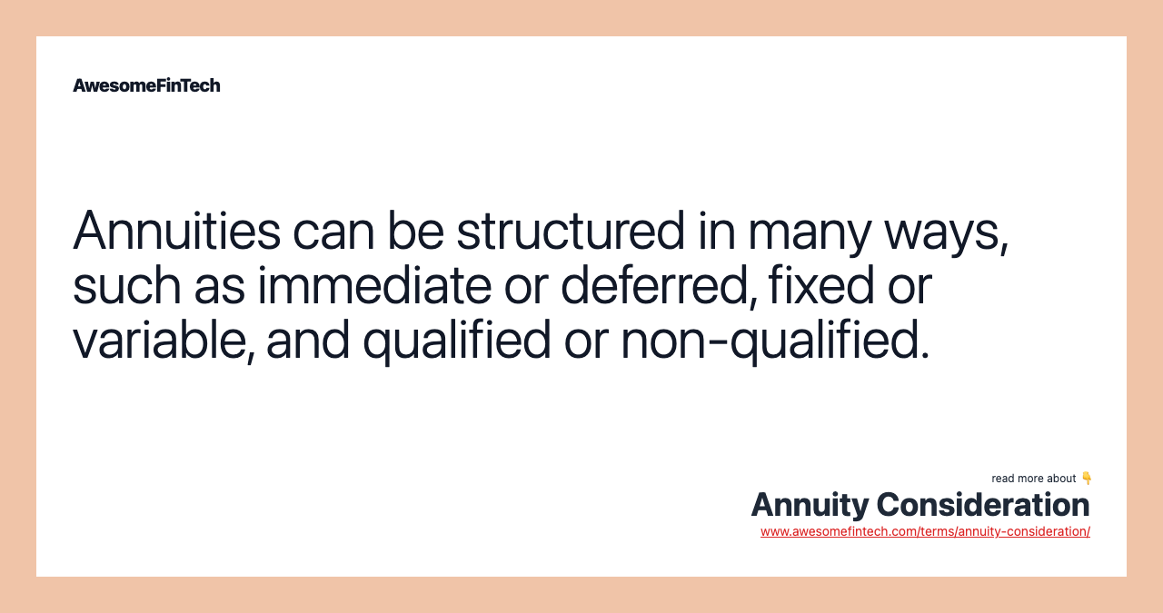 Annuities can be structured in many ways, such as immediate or deferred, fixed or variable, and qualified or non-qualified.