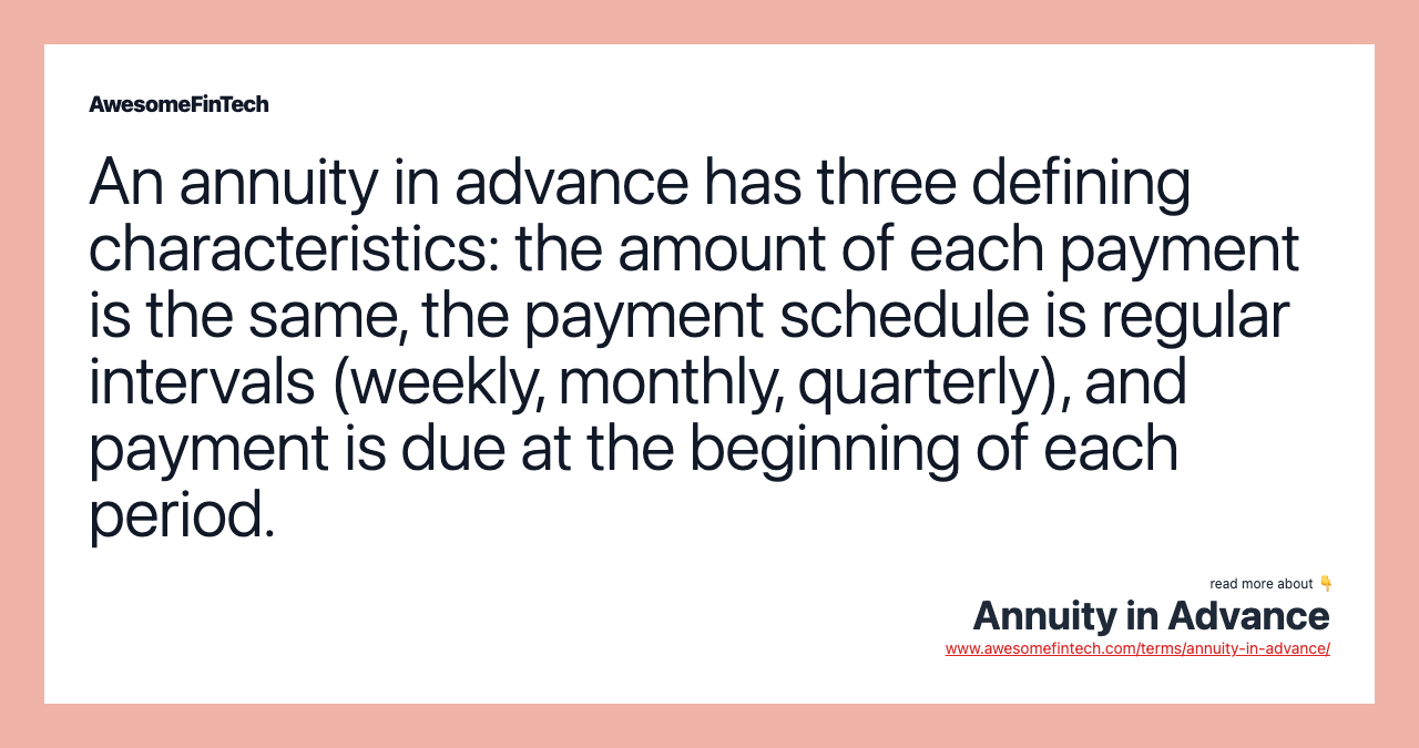 An annuity in advance has three defining characteristics: the amount of each payment is the same, the payment schedule is regular intervals (weekly, monthly, quarterly), and payment is due at the beginning of each period.