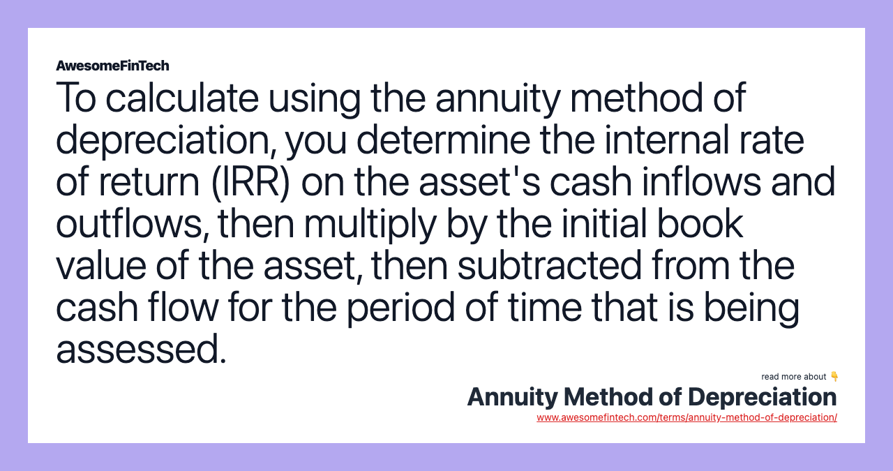 To calculate using the annuity method of depreciation, you determine the internal rate of return (IRR) on the asset's cash inflows and outflows, then multiply by the initial book value of the asset, then subtracted from the cash flow for the period of time that is being assessed.