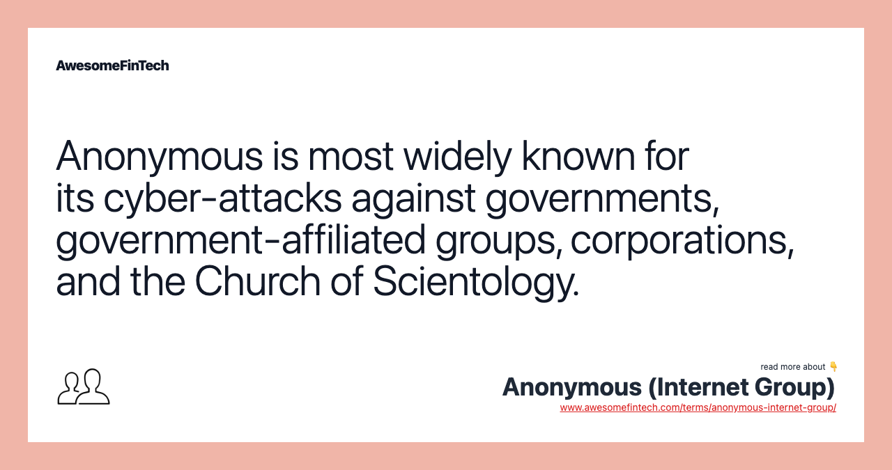 Anonymous is most widely known for its cyber-attacks against governments, government-affiliated groups, corporations, and the Church of Scientology.