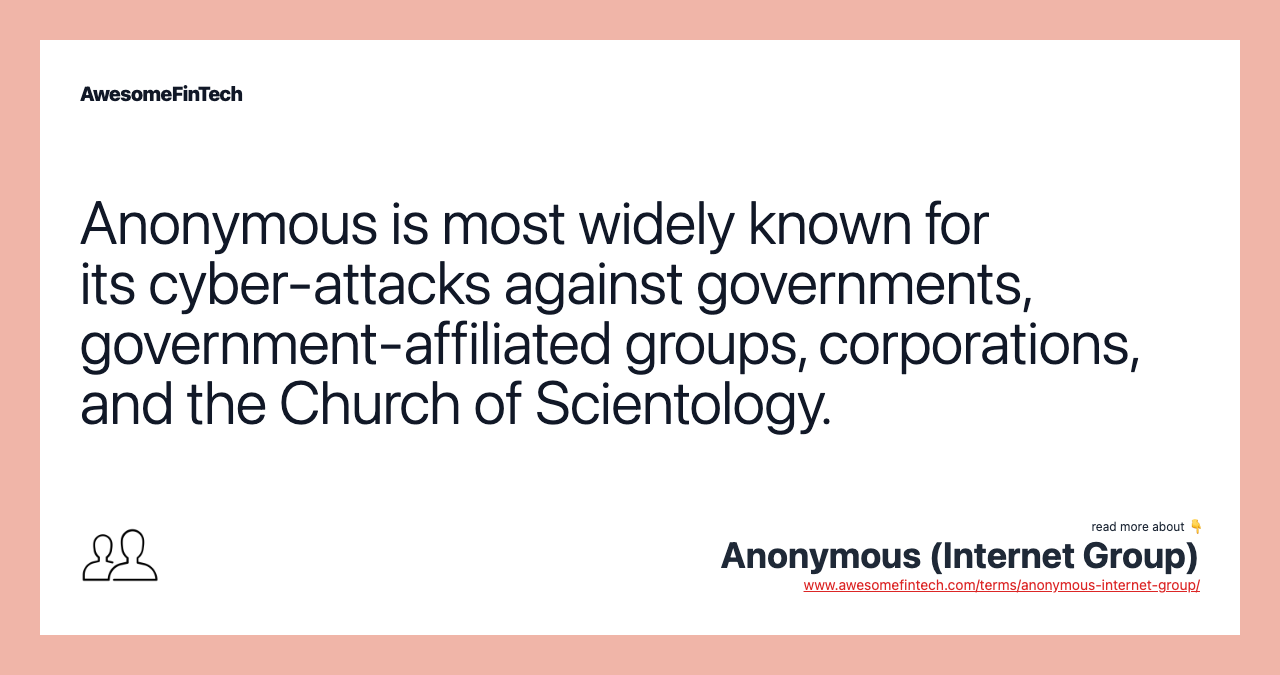Anonymous is most widely known for its cyber-attacks against governments, government-affiliated groups, corporations, and the Church of Scientology.